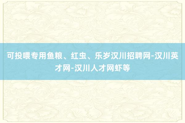 可投喂专用鱼粮、红虫、乐岁汉川招聘网-汉川英才网-汉川人才网虾等
