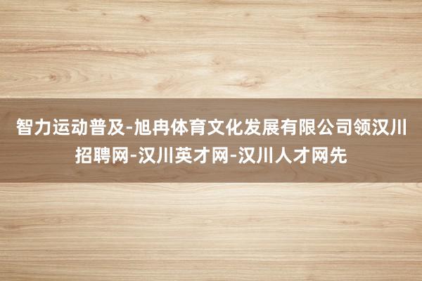 智力运动普及-旭冉体育文化发展有限公司领汉川招聘网-汉川英才网-汉川人才网先